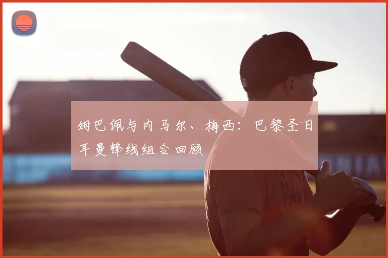 姆巴佩与内马尔、梅西:巴黎圣日耳曼锋线组合回顾
