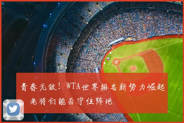 青春无敌！WTA世界排名新势力崛起，老将们能否守住阵地