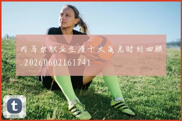 内马尔职业生涯十大高光时刻回顾_20260602161741