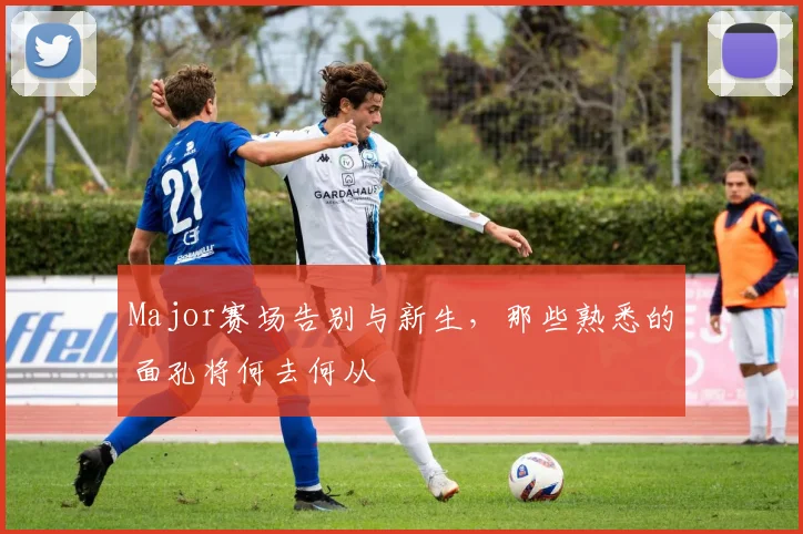 Major赛场告别与新生，那些熟悉的面孔将何去何从