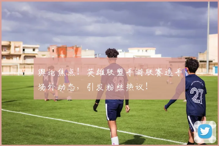 舆论焦点！英雄联盟手游联赛选手场外动态，引发粉丝热议！