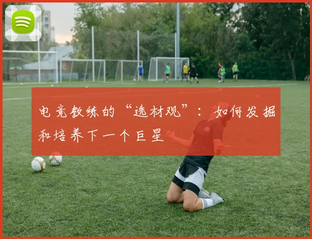 电竞教练的“选材观”:如何发掘和培养下一个巨星