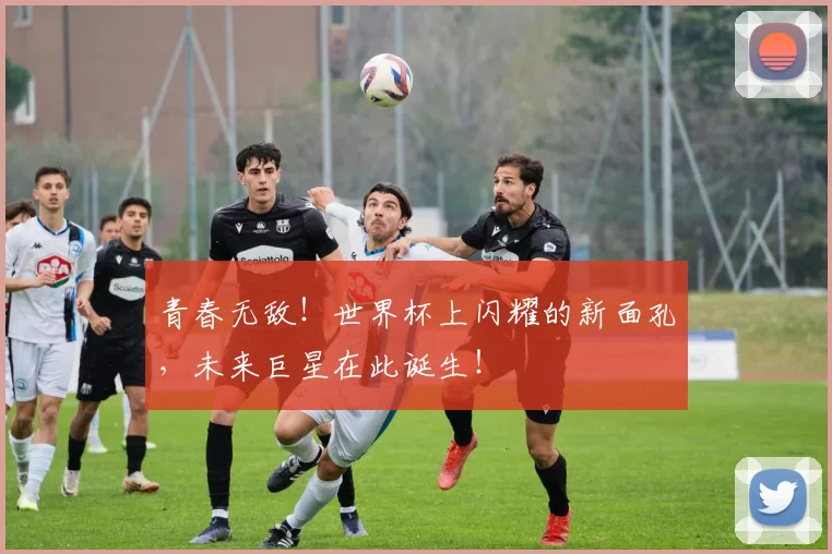 青春无敌！世界杯上闪耀的新面孔，未来巨星在此诞生！