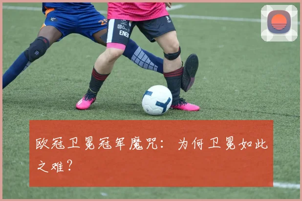 欧冠卫冕冠军魔咒：为何卫冕如此之难？