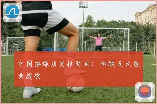 中国排球历史性时刻:回顾五大经典战役
