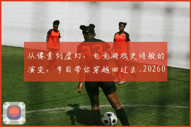 从像素到虚幻，电竞游戏史诗般的演变，节目带你穿越回过去_20260703214220